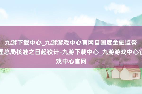 九游下载中心_九游游戏中心官网自国度金融监督料理总局核准之日起狡计-九游下载中心_九游游戏中心官网