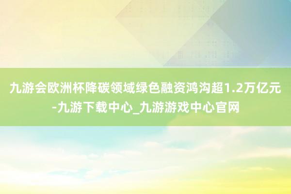 九游会欧洲杯降碳领域绿色融资鸿沟超1.2万亿元-九游下载中心_九游游戏中心官网