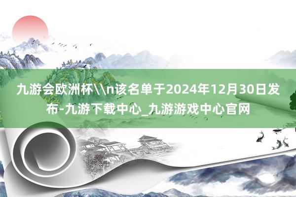 九游会欧洲杯\n该名单于2024年12月30日发布-九游下载中心_九游游戏中心官网