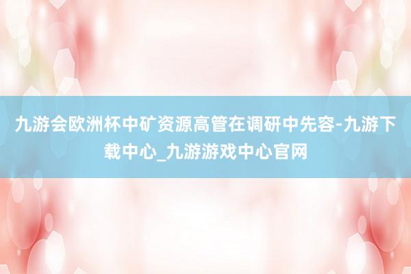 九游会欧洲杯　　中矿资源高管在调研中先容-九游下载中心_九游游戏中心官网