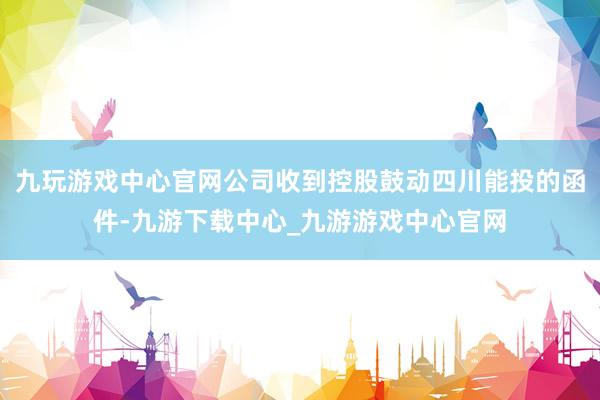九玩游戏中心官网公司收到控股鼓动四川能投的函件-九游下载中心_九游游戏中心官网