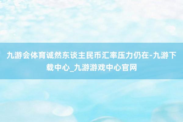 九游会体育诚然东谈主民币汇率压力仍在-九游下载中心_九游游戏中心官网