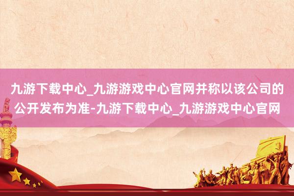 九游下载中心_九游游戏中心官网并称以该公司的公开发布为准-九游下载中心_九游游戏中心官网