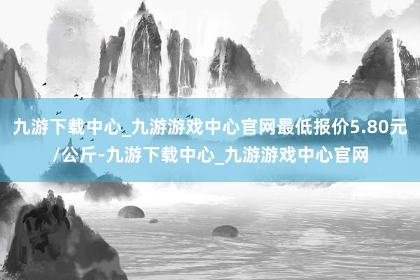 九游下载中心_九游游戏中心官网最低报价5.80元/公斤-九游下载中心_九游游戏中心官网