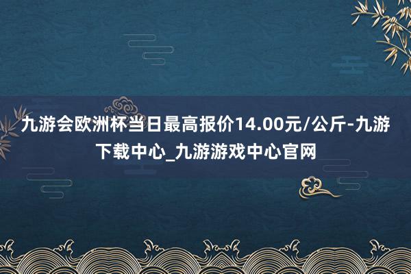 九游会欧洲杯当日最高报价14.00元/公斤-九游下载中心_九游游戏中心官网