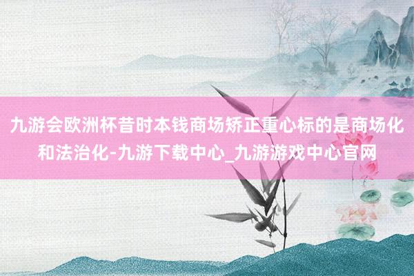 九游会欧洲杯昔时本钱商场矫正重心标的是商场化和法治化-九游下载中心_九游游戏中心官网