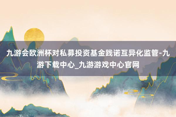 九游会欧洲杯对私募投资基金践诺互异化监管-九游下载中心_九游游戏中心官网