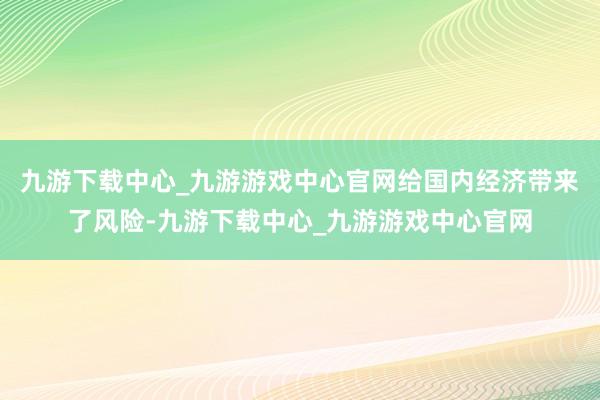 九游下载中心_九游游戏中心官网给国内经济带来了风险-九游下载中心_九游游戏中心官网