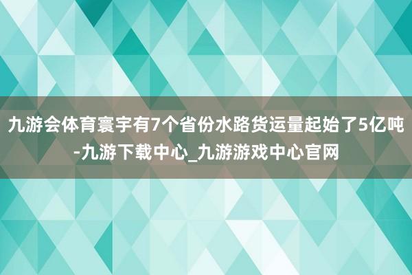 九游会体育寰宇有7个省份水路货运量起始了5亿吨-九游下载中心_九游游戏中心官网