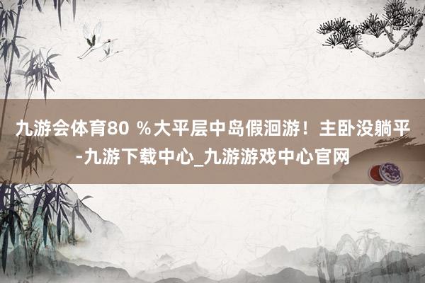 九游会体育80 ％大平层中岛假洄游！主卧没躺平-九游下载中心_九游游戏中心官网