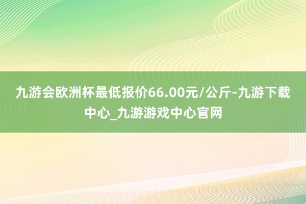 九游会欧洲杯最低报价66.00元/公斤-九游下载中心_九游游戏中心官网