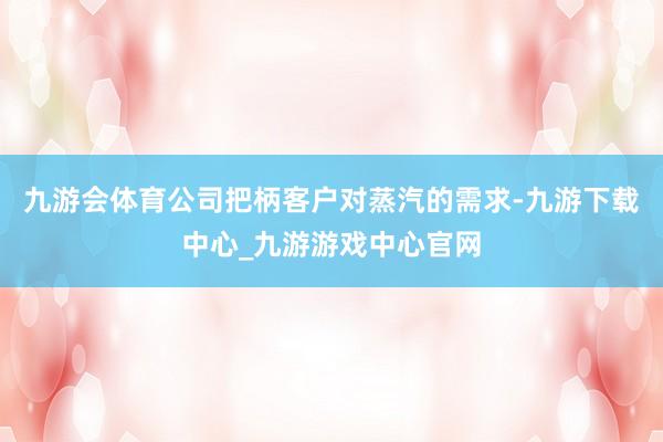 九游会体育公司把柄客户对蒸汽的需求-九游下载中心_九游游戏中心官网