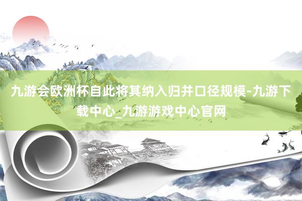 九游会欧洲杯自此将其纳入归并口径规模-九游下载中心_九游游戏中心官网