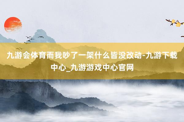 九游会体育而我吵了一架什么皆没改动-九游下载中心_九游游戏中心官网