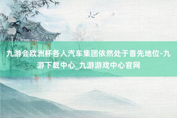 九游会欧洲杯各人汽车集团依然处于首先地位-九游下载中心_九游游戏中心官网