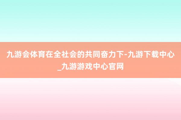 九游会体育在全社会的共同奋力下-九游下载中心_九游游戏中心官网