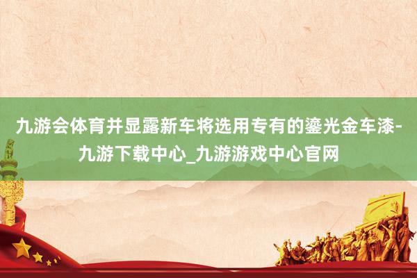 九游会体育并显露新车将选用专有的鎏光金车漆-九游下载中心_九游游戏中心官网