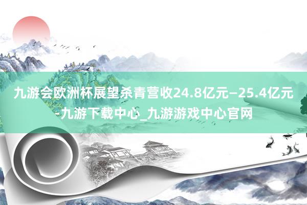 九游会欧洲杯展望杀青营收24.8亿元—25.4亿元-九游下载中心_九游游戏中心官网
