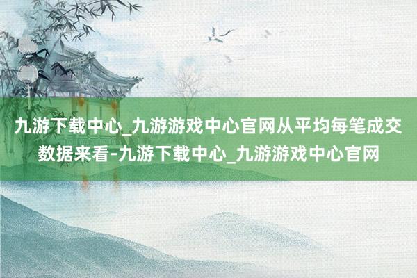 九游下载中心_九游游戏中心官网从平均每笔成交数据来看-九游下载中心_九游游戏中心官网
