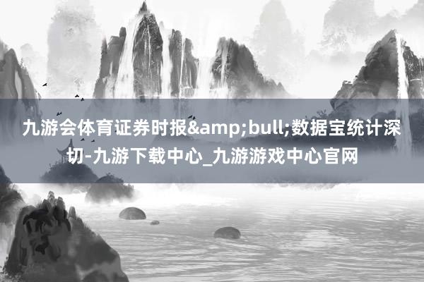 九游会体育证券时报&bull;数据宝统计深切-九游下载中心_九游游戏中心官网