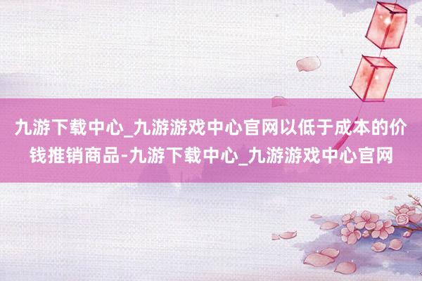 九游下载中心_九游游戏中心官网以低于成本的价钱推销商品-九游下载中心_九游游戏中心官网