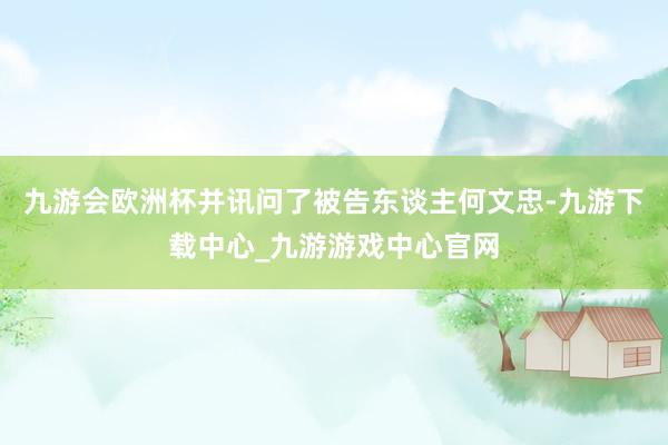 九游会欧洲杯并讯问了被告东谈主何文忠-九游下载中心_九游游戏中心官网
