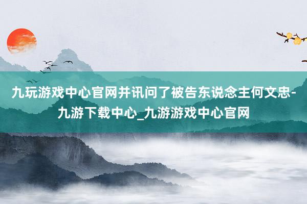 九玩游戏中心官网并讯问了被告东说念主何文忠-九游下载中心_九游游戏中心官网