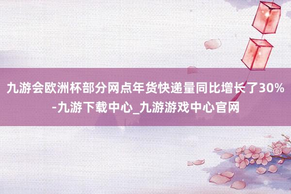 九游会欧洲杯部分网点年货快递量同比增长了30%-九游下载中心_九游游戏中心官网