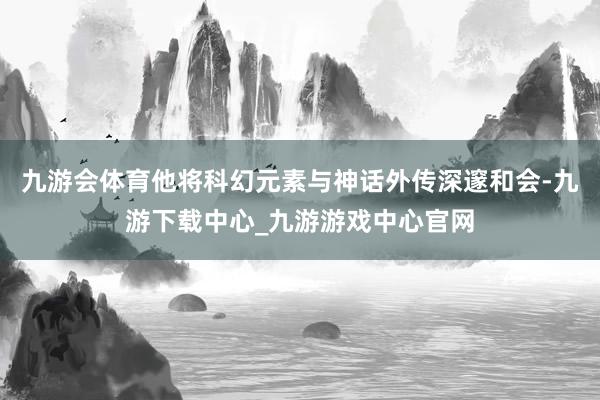 九游会体育他将科幻元素与神话外传深邃和会-九游下载中心_九游游戏中心官网