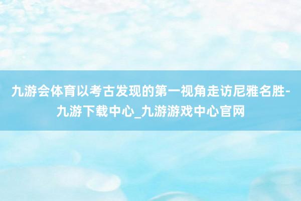 九游会体育以考古发现的第一视角走访尼雅名胜-九游下载中心_九游游戏中心官网