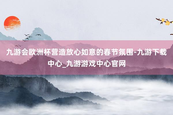 九游会欧洲杯营造放心如意的春节氛围-九游下载中心_九游游戏中心官网