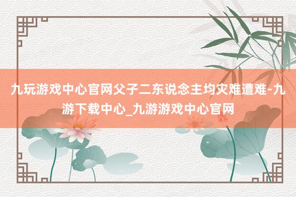 九玩游戏中心官网父子二东说念主均灾难遭难-九游下载中心_九游游戏中心官网
