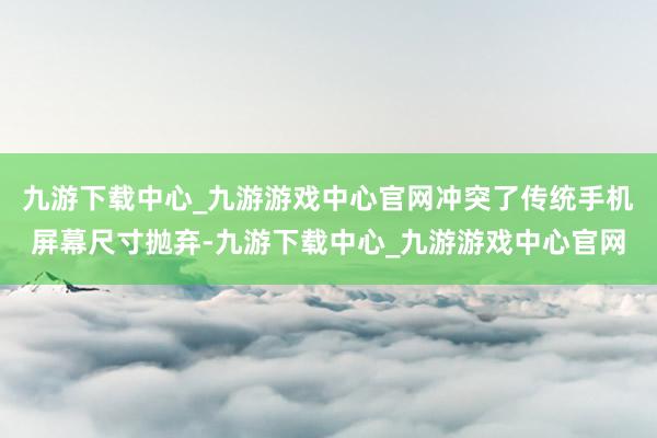 九游下载中心_九游游戏中心官网冲突了传统手机屏幕尺寸抛弃-九游下载中心_九游游戏中心官网