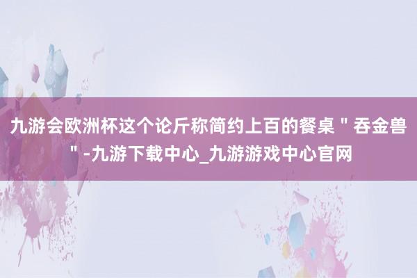 九游会欧洲杯这个论斤称简约上百的餐桌＂吞金兽＂-九游下载中心_九游游戏中心官网