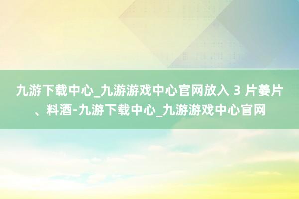 九游下载中心_九游游戏中心官网放入 3 片姜片、料酒-九游下载中心_九游游戏中心官网