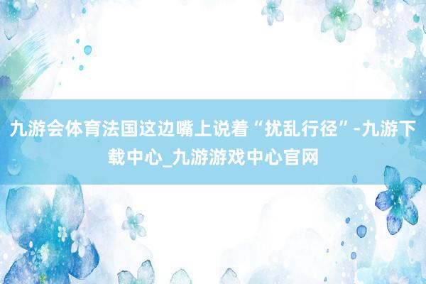 九游会体育法国这边嘴上说着“扰乱行径”-九游下载中心_九游游戏中心官网
