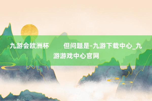 九游会欧洲杯        但问题是-九游下载中心_九游游戏中心官网
