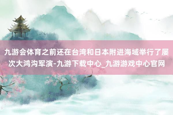 九游会体育之前还在台湾和日本附进海域举行了屡次大鸿沟军演-九游下载中心_九游游戏中心官网