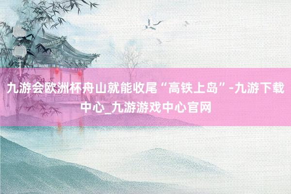 九游会欧洲杯舟山就能收尾“高铁上岛”-九游下载中心_九游游戏中心官网