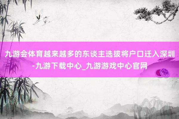 九游会体育越来越多的东谈主选拔将户口迁入深圳-九游下载中心_九游游戏中心官网