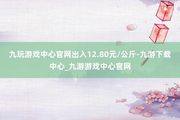 九玩游戏中心官网出入12.80元/公斤-九游下载中心_九游游戏中心官网
