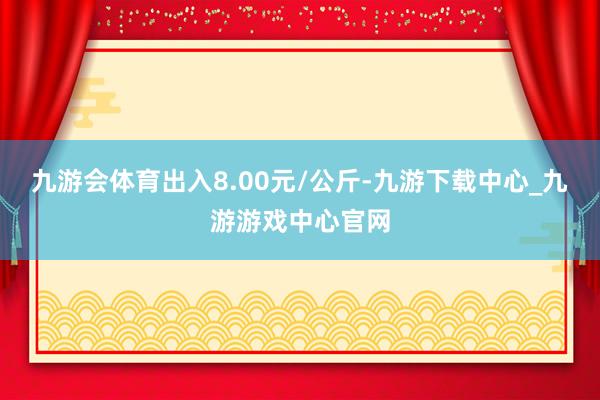 九游会体育出入8.00元/公斤-九游下载中心_九游游戏中心官网