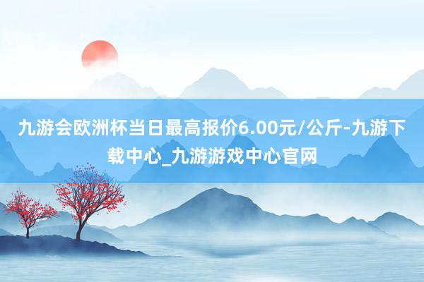 九游会欧洲杯当日最高报价6.00元/公斤-九游下载中心_九游游戏中心官网