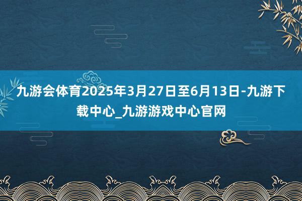 九游会体育2025年3月27日至6月13日-九游下载中心_九游游戏中心官网