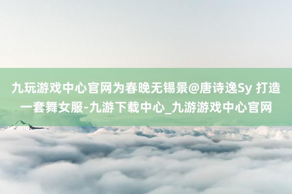 九玩游戏中心官网为春晚无锡景@唐诗逸Sy 打造一套舞女服-九游下载中心_九游游戏中心官网