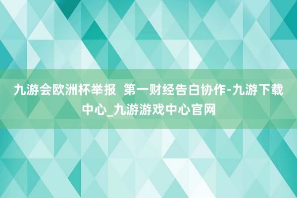 九游会欧洲杯举报  第一财经告白协作-九游下载中心_九游游戏中心官网