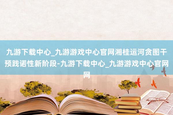 九游下载中心_九游游戏中心官网湘桂运河贪图干预践诺性新阶段-九游下载中心_九游游戏中心官网