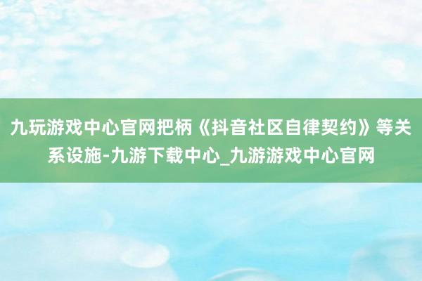 九玩游戏中心官网把柄《抖音社区自律契约》等关系设施-九游下载中心_九游游戏中心官网