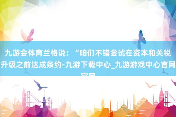 九游会体育兰格说：“咱们不错尝试在资本和关税升级之前达成条约-九游下载中心_九游游戏中心官网