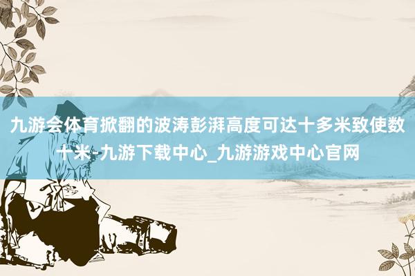 九游会体育掀翻的波涛彭湃高度可达十多米致使数十米-九游下载中心_九游游戏中心官网